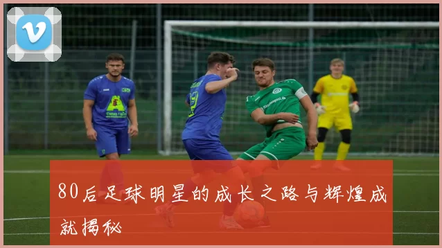 80后足球明星的成长之路与辉煌成就揭秘