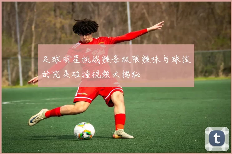 足球明星挑战辣条极限辣味与球技的完美碰撞视频大揭秘