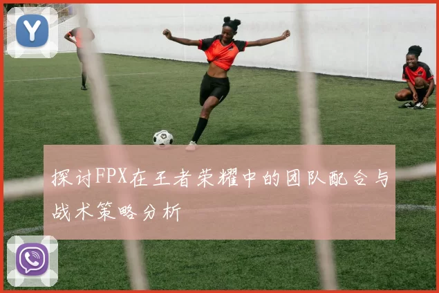 探讨FPX在王者荣耀中的团队配合与战术策略分析