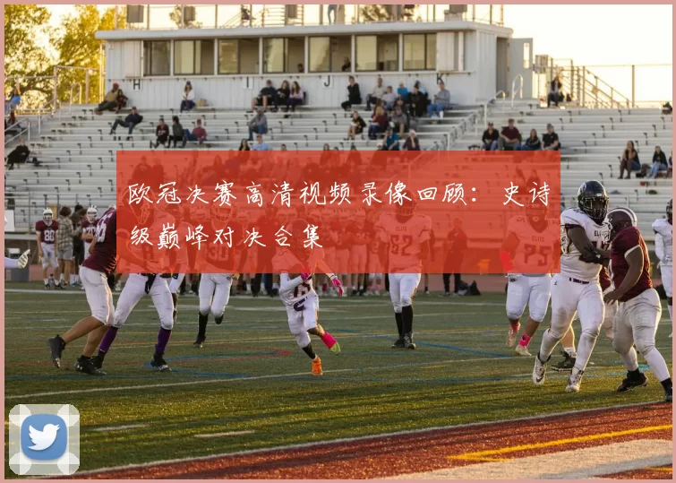 欧冠决赛高清视频录像回顾：史诗级巅峰对决合集