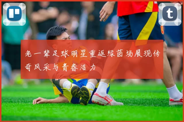 老一辈足球明星重返绿茵场展现传奇风采与青春活力