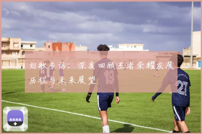 刘敏专访：深度回顾王者荣耀发展历程与未来展望