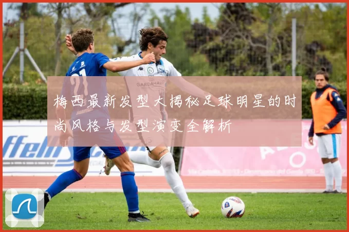梅西最新发型大揭秘足球明星的时尚风格与发型演变全解析