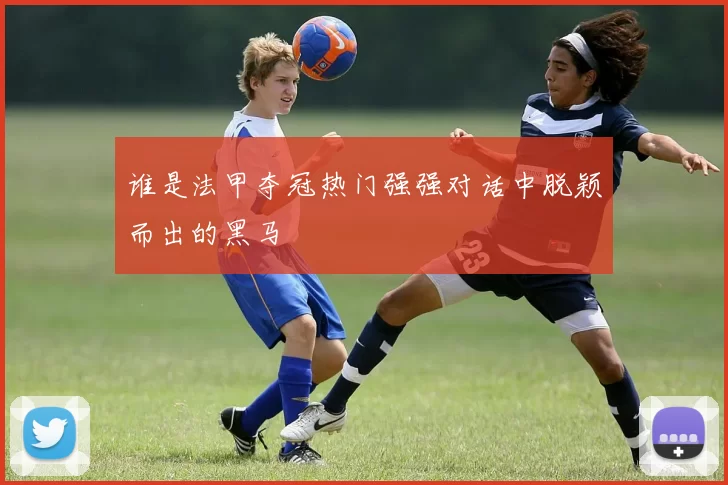 谁是法甲夺冠热门强强对话中脱颖而出的黑马