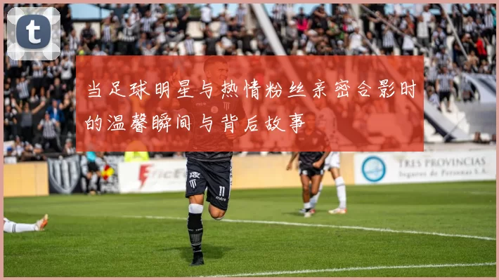 当足球明星与热情粉丝亲密合影时的温馨瞬间与背后故事