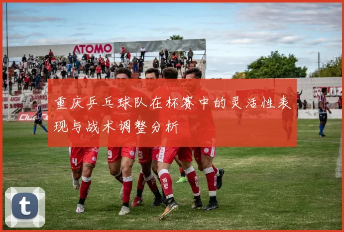 重庆乒乓球队在杯赛中的灵活性表现与战术调整分析