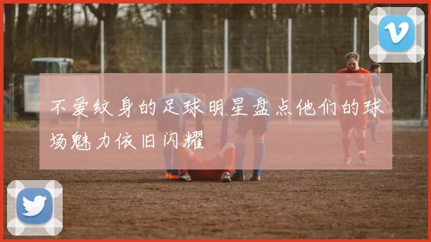 不爱纹身的足球明星盘点他们的球场魅力依旧闪耀
