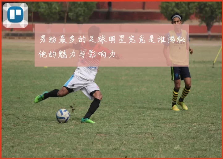 男粉最多的足球明星究竟是谁揭秘他的魅力与影响力