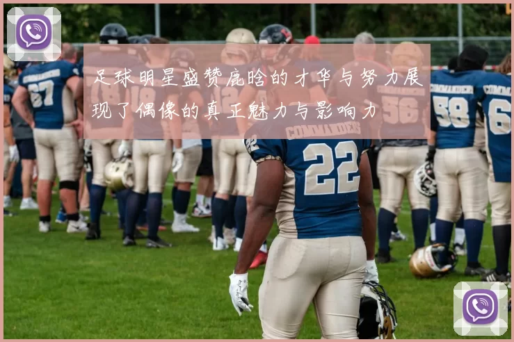 足球明星盛赞鹿晗的才华与努力展现了偶像的真正魅力与影响力