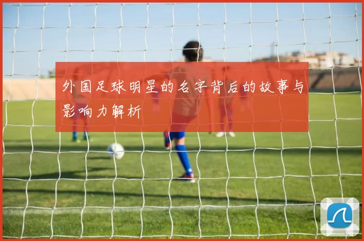 外国足球明星的名字背后的故事与影响力解析
