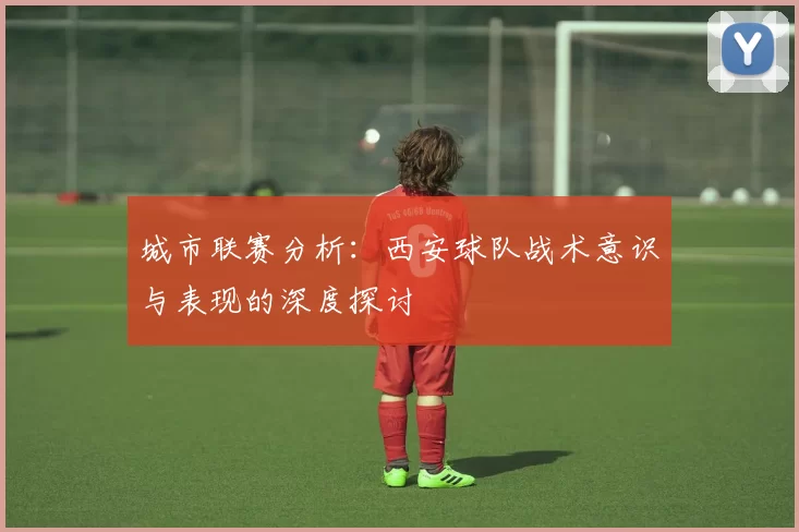 城市联赛分析：西安球队战术意识与表现的深度探讨
