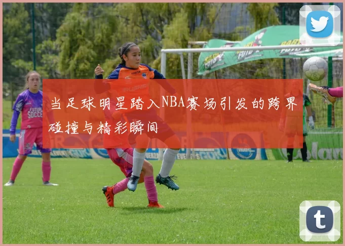 当足球明星踏入NBA赛场引发的跨界碰撞与精彩瞬间