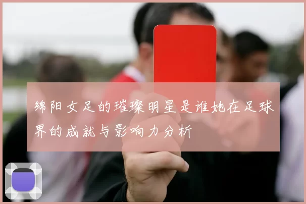 绵阳女足的璀璨明星是谁她在足球界的成就与影响力分析