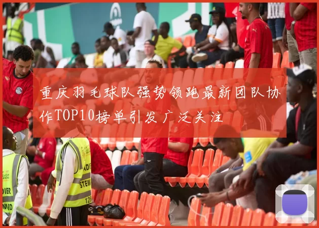 重庆羽毛球队强势领跑最新团队协作TOP10榜单引发广泛关注