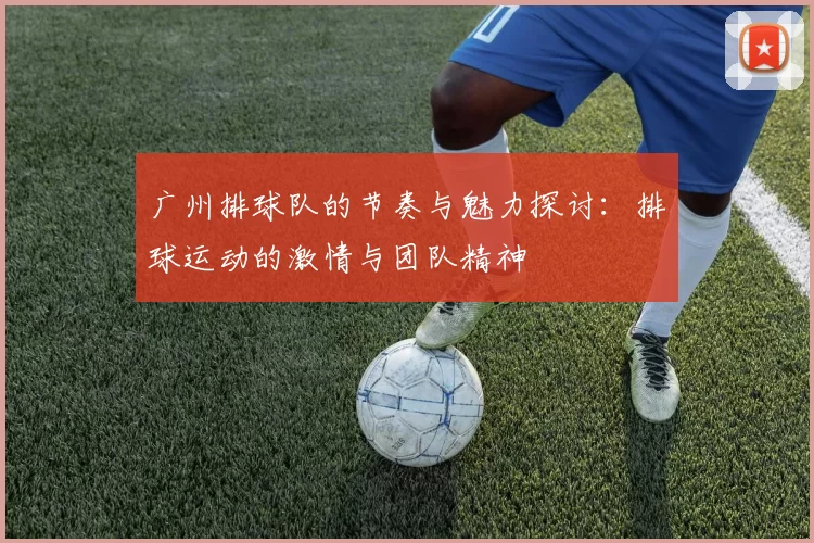 广州排球队的节奏与魅力探讨：排球运动的激情与团队精神