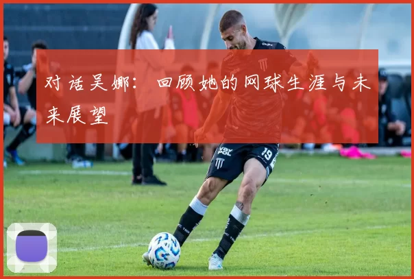 对话吴娜：回顾她的网球生涯与未来展望