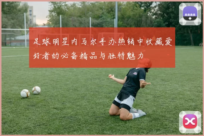 足球明星内马尔手办热销中收藏爱好者的必备精品与独特魅力