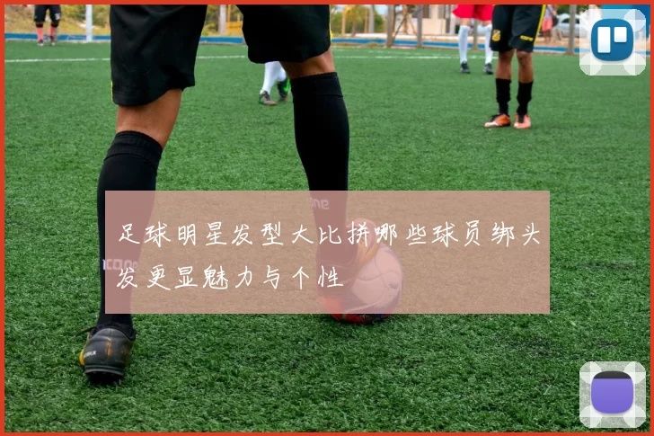 足球明星发型大比拼哪些球员绑头发更显魅力与个性