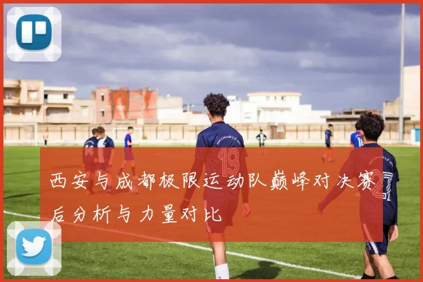 西安与成都极限运动队巅峰对决赛后分析与力量对比