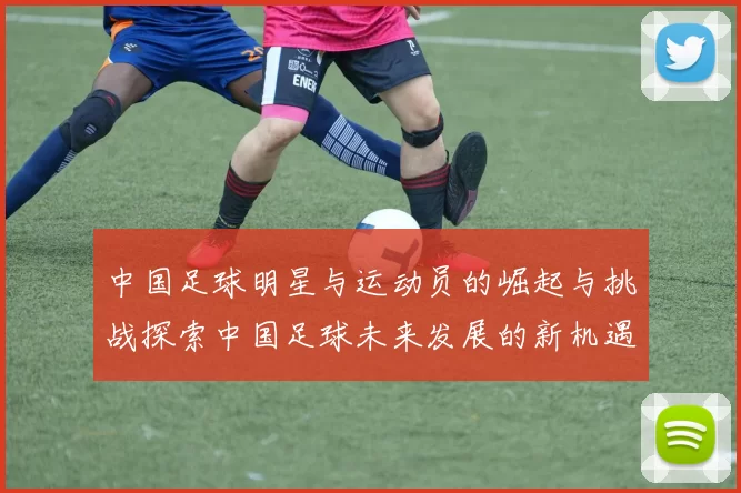 中国足球明星与运动员的崛起与挑战探索中国足球未来发展的新机遇与方向