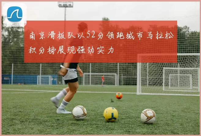 南京滑板队以52分领跑城市马拉松积分榜展现强劲实力