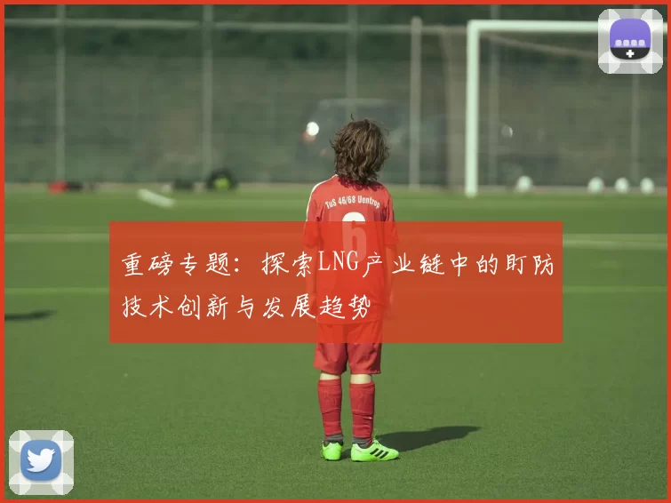 重磅专题：探索LNG产业链中的盯防技术创新与发展趋势