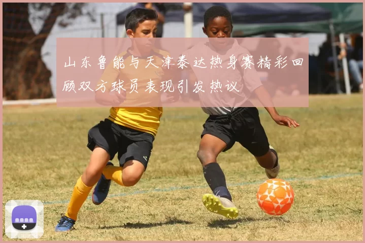 山东鲁能与天津泰达热身赛精彩回顾双方球员表现引发热议