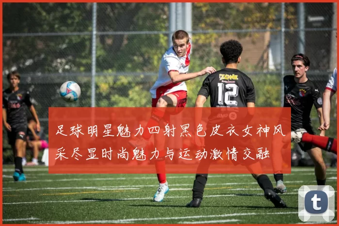 足球明星魅力四射黑色皮衣女神风采尽显时尚魅力与运动激情交融
